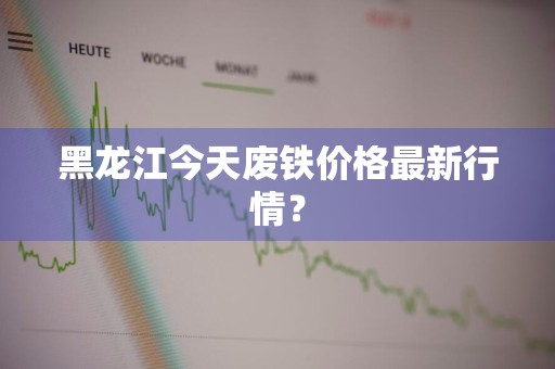 黑龙江今天废铁价格最新行情？