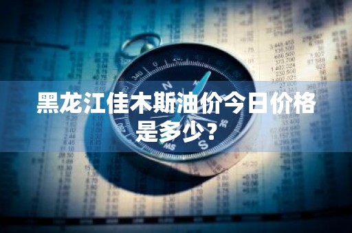 黑龙江佳木斯油价今日价格是多少？
