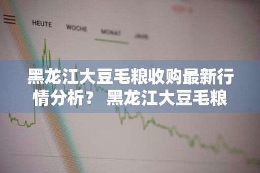 黑龙江大豆毛粮收购最新行情分析？ 黑龙江大豆毛粮收购最新行情分析报告