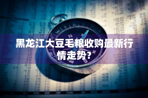 黑龙江大豆毛粮收购最新行情走势？