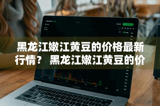 黑龙江嫩江黄豆的价格最新行情？ 黑龙江嫩江黄豆的价格最新行情如何