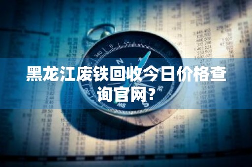 黑龙江废铁回收今日价格查询官网？