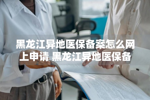 黑龙江异地医保备案怎么网上申请 黑龙江异地医保备案怎么网上申请不了