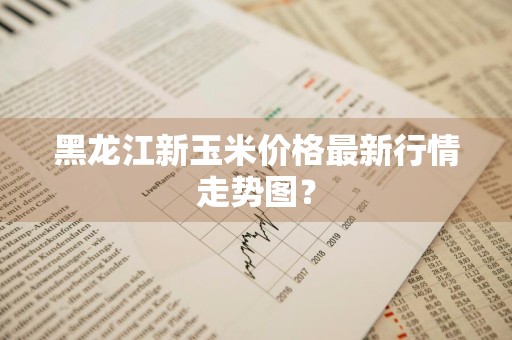 黑龙江新玉米价格最新行情走势图？