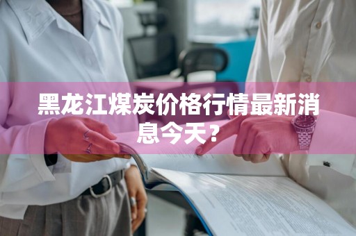 黑龙江煤炭价格行情最新消息今天？