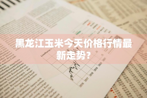 黑龙江玉米今天价格行情最新走势？