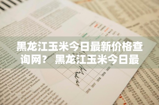 黑龙江玉米今日最新价格查询网？ 黑龙江玉米今日最新价格查询网站