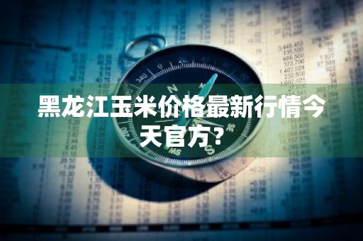 黑龙江玉米价格最新行情今天官方？