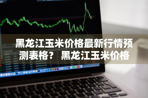 黑龙江玉米价格最新行情预测表格？ 黑龙江玉米价格最新行情预测表格图片