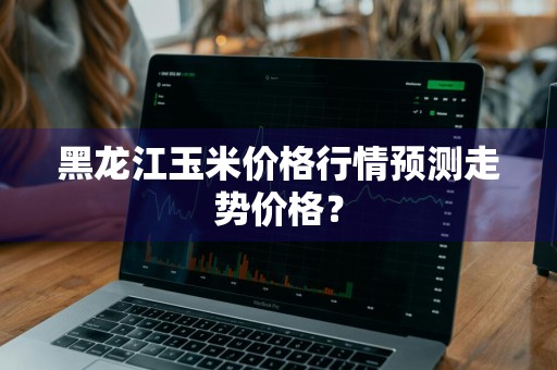 黑龙江玉米价格行情预测走势价格？