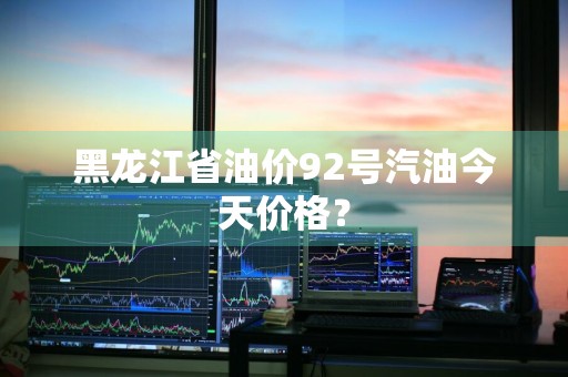 黑龙江省油价92号汽油今天价格？