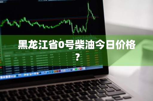 黑龙江省0号柴油今日价格？
