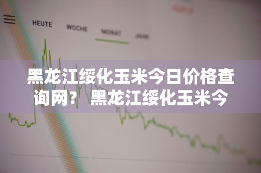 黑龙江绥化玉米今日价格查询网？ 黑龙江绥化玉米今日价格查询网站