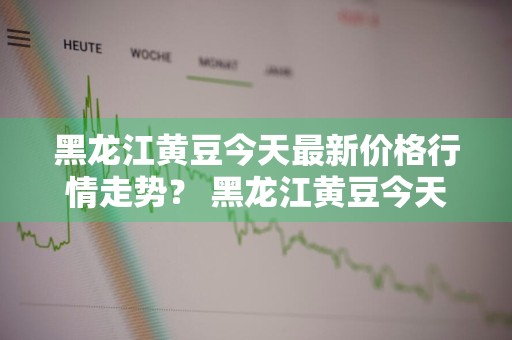 黑龙江黄豆今天最新价格行情走势？ 黑龙江黄豆今天最新价格行情走势图