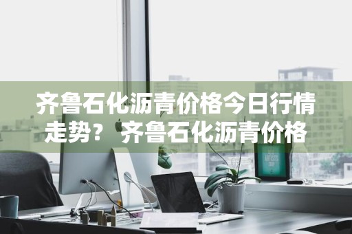 齐鲁石化沥青价格今日行情走势？ 齐鲁石化沥青价格今日行情走势图