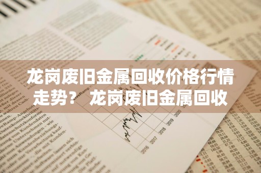 龙岗废旧金属回收价格行情走势？ 龙岗废旧金属回收价格行情走势图