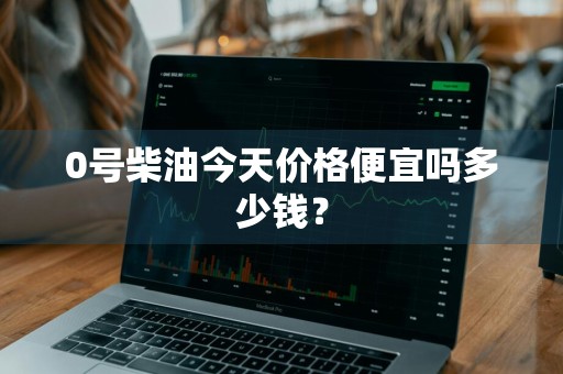 0号柴油今天价格便宜吗多少钱？