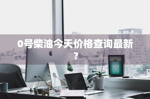 0号柴油今天价格查询最新？