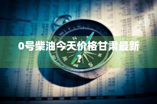 0号柴油今天价格甘肃最新?