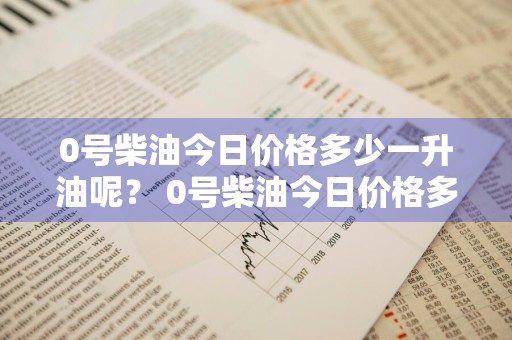 0号柴油今日价格多少一升油呢？ 0号柴油今日价格多少一升油呢视频