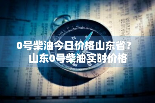 0号柴油今日价格山东省？ 山东0号柴油实时价格