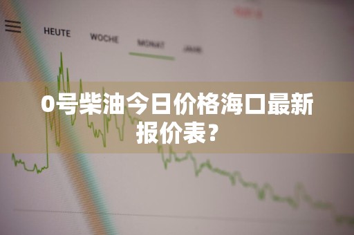 0号柴油今日价格海口最新报价表？