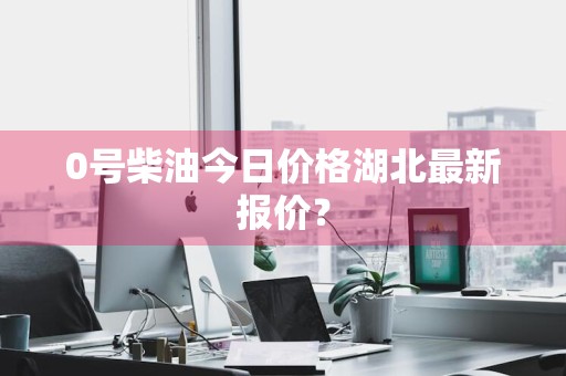 0号柴油今日价格湖北最新报价？