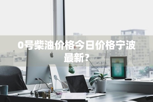 0号柴油价格今日价格宁波最新？