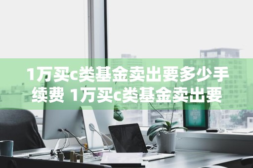 1万买c类基金卖出要多少手续费 1万买c类基金卖出要多少手续费呢