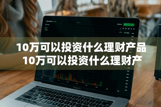 10万可以投资什么理财产品 10万可以投资什么理财产品呢