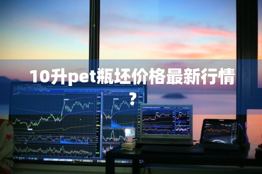 10升pet瓶坯价格最新行情？
