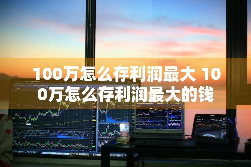 100万怎么存利润最大 100万怎么存利润最大的钱