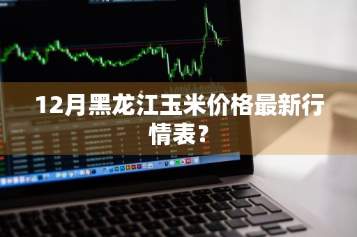 12月黑龙江玉米价格最新行情表？