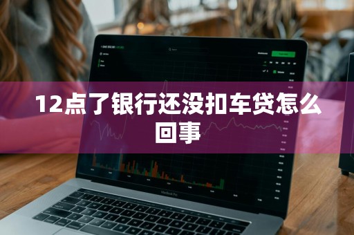 12点了银行还没扣车贷怎么回事