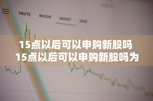 15点以后可以申购新股吗 15点以后可以申购新股吗为什么