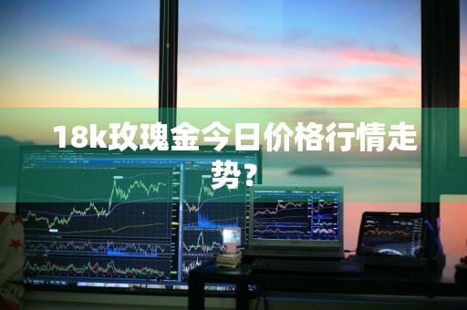 18k玫瑰金今日价格行情走势？