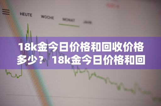 18k金今日价格和回收价格多少？ 18k金今日价格和回收价格多少钱一克