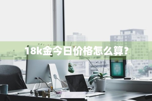 18k金今日价格怎么算？
