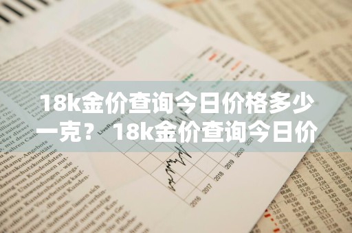 18k金价查询今日价格多少一克？ 18k金价查询今日价格多少一克呢