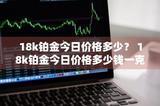 18k铂金今日价格多少？ 18k铂金今日价格多少钱一克