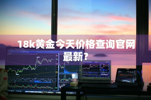 18k黄金今天价格查询官网最新？