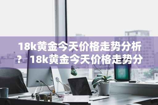 18k黄金今天价格走势分析？ 18k黄金今天价格走势分析图