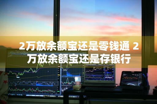 2万放余额宝还是零钱通 2万放余额宝还是存银行