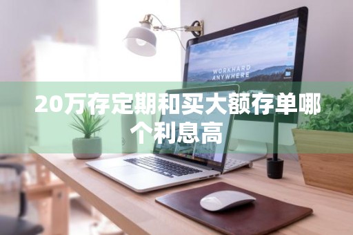 20万存定期和买大额存单哪个利息高