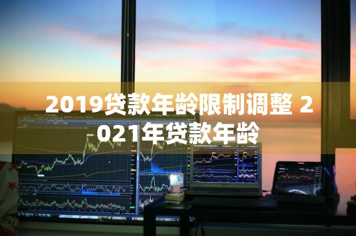 2019贷款年龄限制调整 2021年贷款年龄