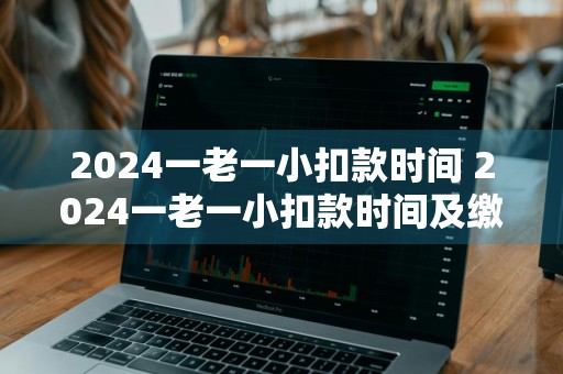 2024一老一小扣款时间 2024一老一小扣款时间及缴费金额