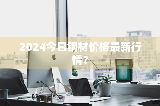 2024今日钢材价格最新行情？