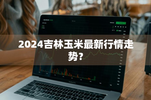 2024吉林玉米最新行情走势？