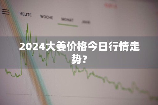 2024大姜价格今日行情走势？