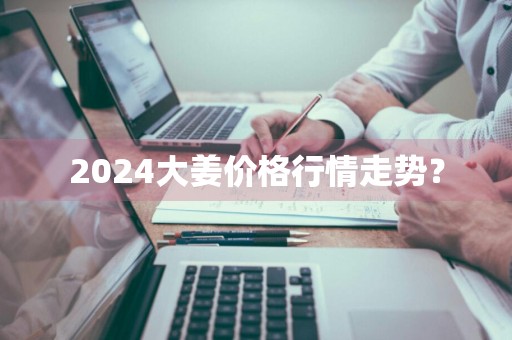 2024大姜价格行情走势?